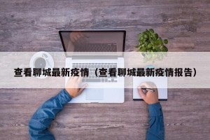 查看聊城最新疫情（查看聊城最新疫情报告）
