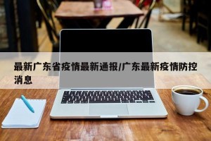 最新广东省疫情最新通报/广东最新疫情防控消息