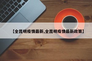 【全昆明疫情最新,全昆明疫情最新政策】