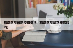 凤凰医院最新疫情情况（凤凰医院是正规医院吗）