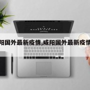 【咸阳国外最新疫情,咸阳国外最新疫情政策】
