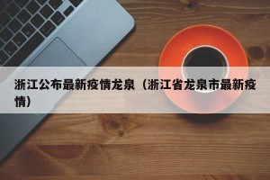 浙江公布最新疫情龙泉（浙江省龙泉市最新疫情）
