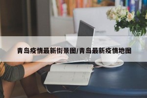 青岛疫情最新街景图/青岛最新疫情地图