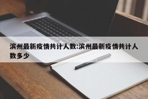 滨州最新疫情共计人数:滨州最新疫情共计人数多少