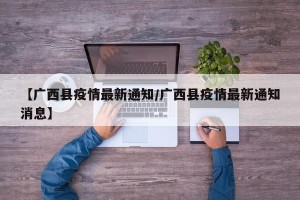 【广西县疫情最新通知/广西县疫情最新通知消息】