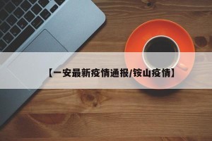 【一安最新疫情通报/铵山疫情】