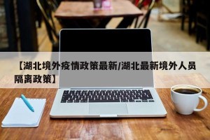 【湖北境外疫情政策最新/湖北最新境外人员隔离政策】