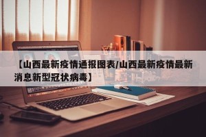 【山西最新疫情通报图表/山西最新疫情最新消息新型冠状病毒】