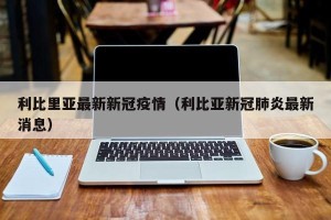 利比里亚最新新冠疫情（利比亚新冠肺炎最新消息）