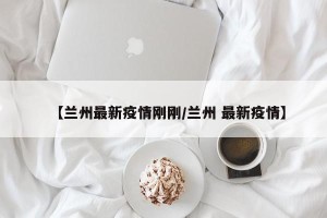 【兰州最新疫情刚刚/兰州 最新疫情】