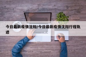 今日最新疫情沈阳/今日最新疫情沈阳行程轨迹