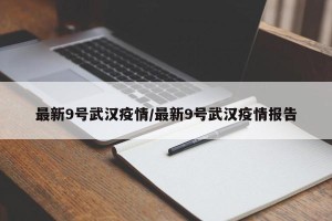 最新9号武汉疫情/最新9号武汉疫情报告