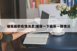 播报最新疫情消息:播报一下最新一期情况