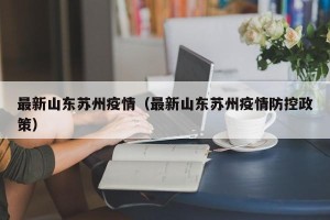最新山东苏州疫情（最新山东苏州疫情防控政策）