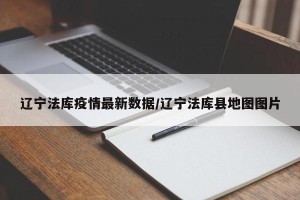辽宁法库疫情最新数据/辽宁法库县地图图片