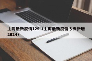上海最新疫情129（上海最新疫情今天新增2024）