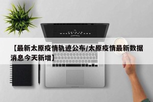 【最新太原疫情轨迹公布/太原疫情最新数据消息今天新增】
