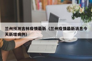 兰州预测吉林疫情最新（兰州疫情最新消息今天新增病例）