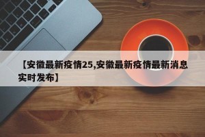 【安徽最新疫情25,安徽最新疫情最新消息实时发布】