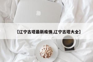 【辽宁古塔最新疫情,辽宁古塔大全】