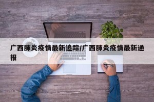 广西肺炎疫情最新追踪/广西肺炎疫情最新通报