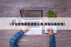 【长治疫情最新通报沁源,长治沁县疫情】