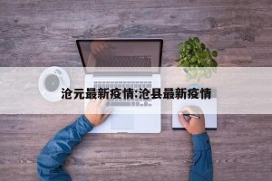 沧元最新疫情:沧县最新疫情