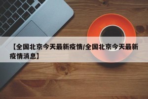 【全国北京今天最新疫情/全国北京今天最新疫情消息】