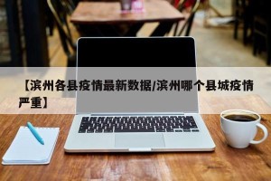 【滨州各县疫情最新数据/滨州哪个县城疫情严重】