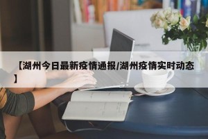 【湖州今日最新疫情通报/湖州疫情实时动态】