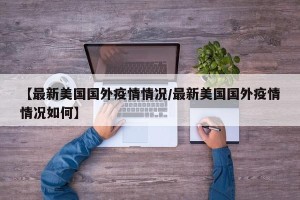 【最新美国国外疫情情况/最新美国国外疫情情况如何】