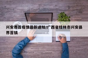兴安界首疫情最新通知/广西省桂林市兴安县界首镇