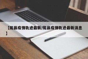 【陇县疫情轨迹最新/陇县疫情轨迹最新消息】