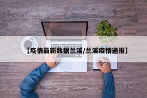【疫情最新数据兰溪/兰溪疫情通报】