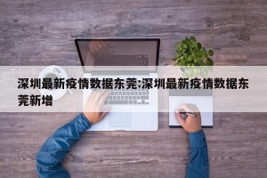 深圳最新疫情数据东莞:深圳最新疫情数据东莞新增