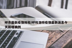 呼市最新疫情祥和/呼和浩特疫情最新消息今天新增病例