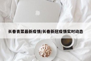 长春青菜最新疫情/长春新冠疫情实时动态
