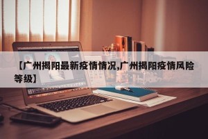 【广州揭阳最新疫情情况,广州揭阳疫情风险等级】