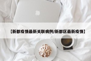【新都疫情最新关联病例/新都区最新疫情】