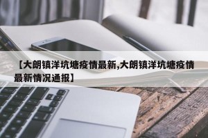 【大朗镇洋坑塘疫情最新,大朗镇洋坑塘疫情最新情况通报】