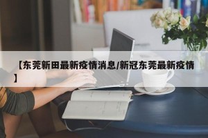 【东莞新田最新疫情消息/新冠东莞最新疫情】