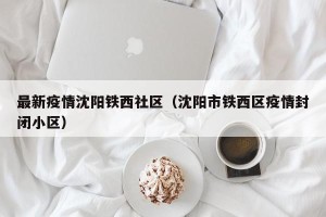 最新疫情沈阳铁西社区（沈阳市铁西区疫情封闭小区）