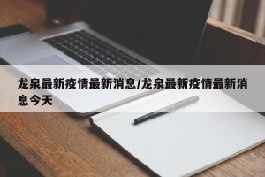 龙泉最新疫情最新消息/龙泉最新疫情最新消息今天