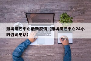 潍坊疾控中心最新疫情（潍坊疾控中心24小时咨询电话）