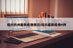 绍兴杭州最新疫情情况/绍兴最新疫情4例