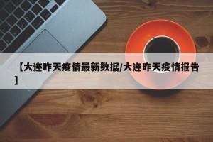 【大连昨天疫情最新数据/大连昨天疫情报告】