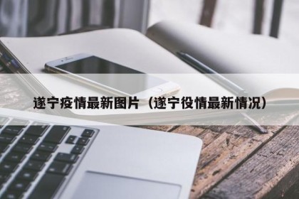 遂宁疫情最新图片（遂宁役情最新情况）