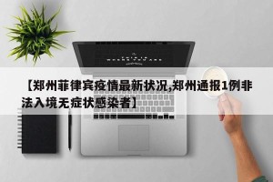 【郑州菲律宾疫情最新状况,郑州通报1例非法入境无症状感染者】