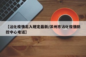 【沾化疫情出入规定最新/滨州市沾化疫情防控中心电话】